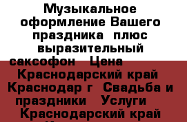 Музыкальное оформление Вашего праздника! плюс выразительный саксофон › Цена ­ 6 000 - Краснодарский край, Краснодар г. Свадьба и праздники » Услуги   . Краснодарский край,Краснодар г.